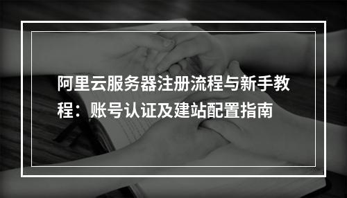 阿里云服务器注册流程与新手教程：账号认证及建站配置指南