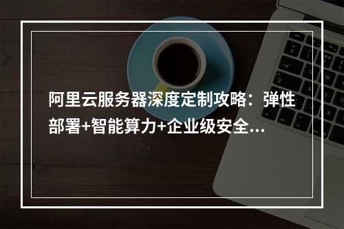 阿里云服务器深度定制攻略：弹性部署+智能算力+企业级安全方案