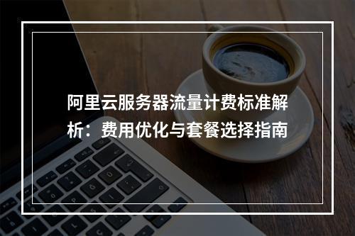 阿里云服务器流量计费标准解析：费用优化与套餐选择指南