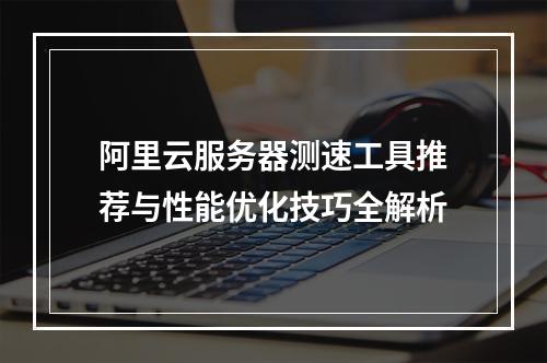 阿里云服务器测速工具推荐与性能优化技巧全解析