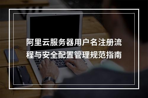 阿里云服务器用户名注册流程与安全配置管理规范指南