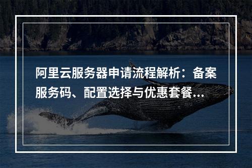 阿里云服务器申请流程解析：备案服务码、配置选择与优惠套餐指南