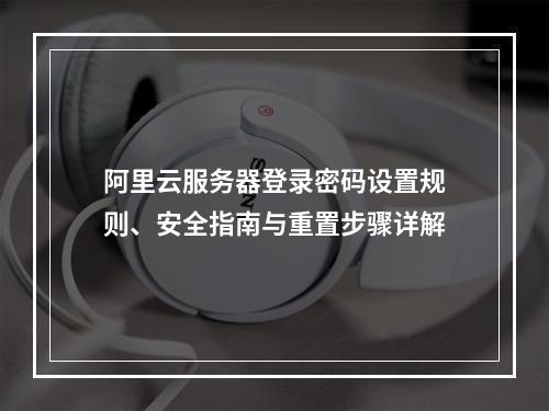 阿里云服务器登录密码设置规则、安全指南与重置步骤详解