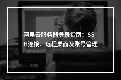 阿里云服务器登录指南：SSH连接、远程桌面及账号管理