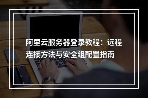 阿里云服务器登录教程：远程连接方法与安全组配置指南