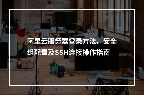 阿里云服务器登录方法、安全组配置及SSH连接操作指南