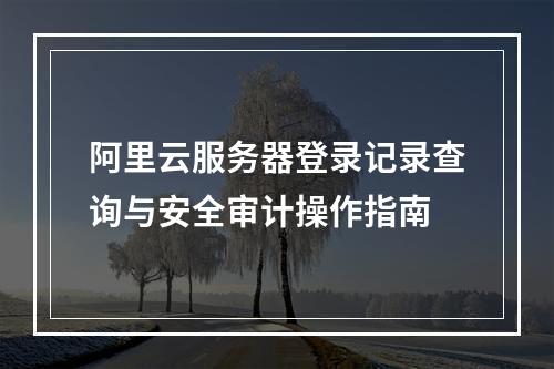 阿里云服务器登录记录查询与安全审计操作指南