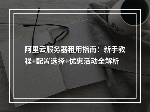 阿里云服务器租用指南：新手教程+配置选择+优惠活动全解析