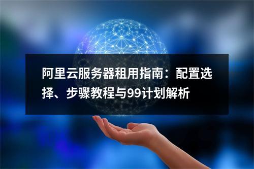 阿里云服务器租用指南：配置选择、步骤教程与99计划解析