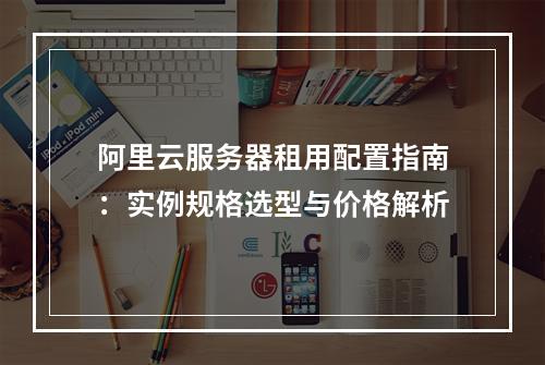 阿里云服务器租用配置指南：实例规格选型与价格解析