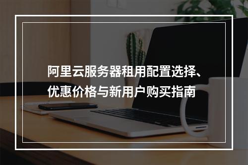 阿里云服务器租用配置选择、优惠价格与新用户购买指南
