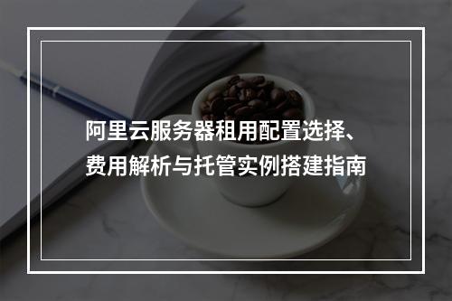 阿里云服务器租用配置选择、费用解析与托管实例搭建指南