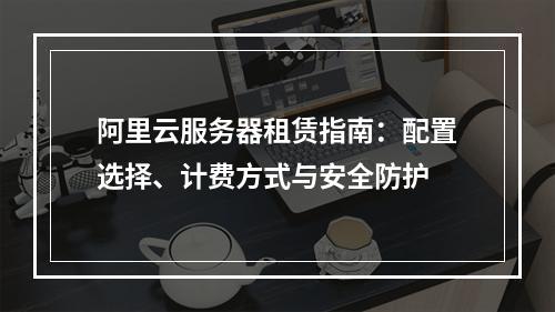 阿里云服务器租赁指南：配置选择、计费方式与安全防护