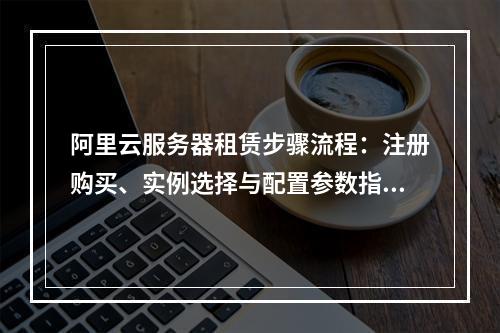 阿里云服务器租赁步骤流程：注册购买、实例选择与配置参数指南