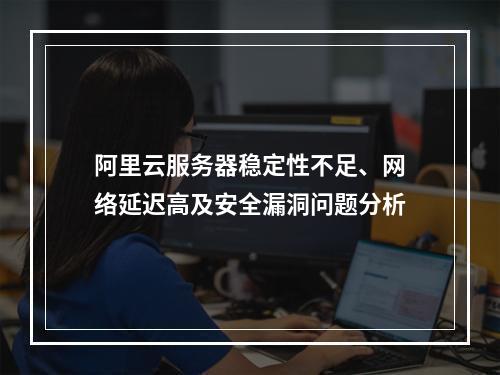 阿里云服务器稳定性不足、网络延迟高及安全漏洞问题分析
