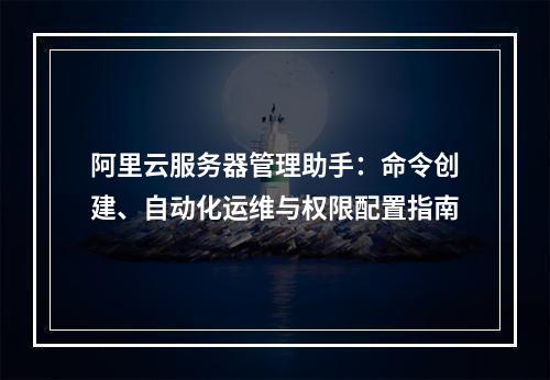 阿里云服务器管理助手：命令创建、自动化运维与权限配置指南