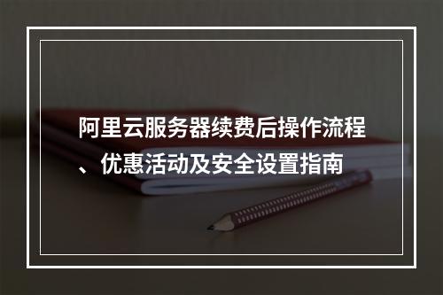 阿里云服务器续费后操作流程、优惠活动及安全设置指南