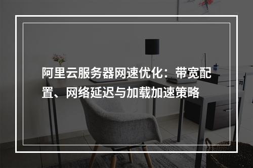 阿里云服务器网速优化：带宽配置、网络延迟与加载加速策略