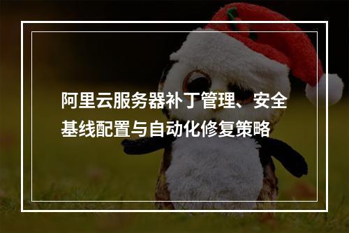 阿里云服务器补丁管理、安全基线配置与自动化修复策略