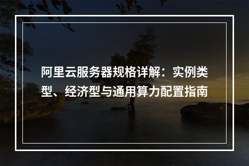 阿里云服务器规格详解：实例类型、经济型与通用算力配置指南
