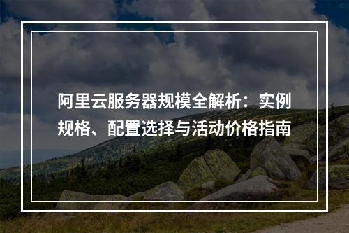 阿里云服务器规模全解析：实例规格、配置选择与活动价格指南