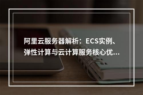 阿里云服务器解析：ECS实例、弹性计算与云计算服务核心优势