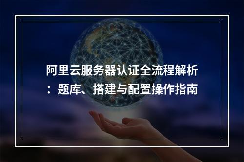 阿里云服务器认证全流程解析：题库、搭建与配置操作指南