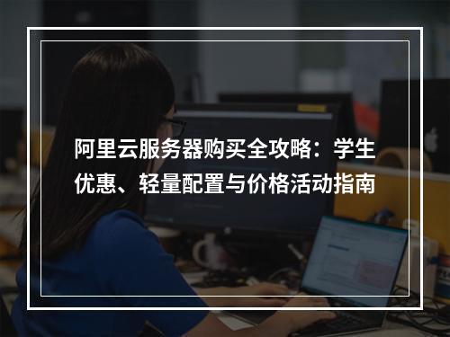 阿里云服务器购买全攻略：学生优惠、轻量配置与价格活动指南