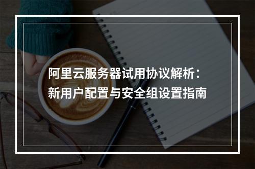 阿里云服务器试用协议解析：新用户配置与安全组设置指南