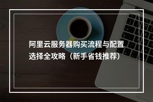阿里云服务器购买流程与配置选择全攻略（新手省钱推荐）