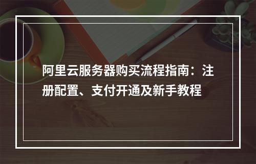 阿里云服务器购买流程指南：注册配置、支付开通及新手教程