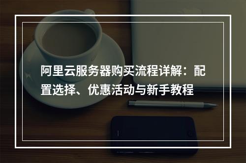 阿里云服务器购买流程详解：配置选择、优惠活动与新手教程