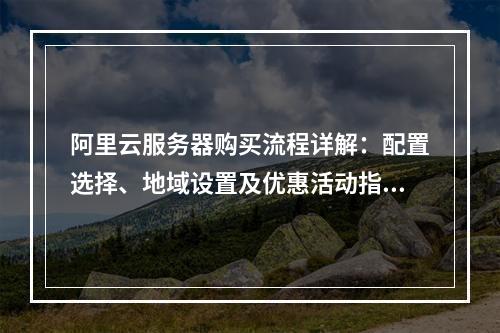 阿里云服务器购买流程详解：配置选择、地域设置及优惠活动指南