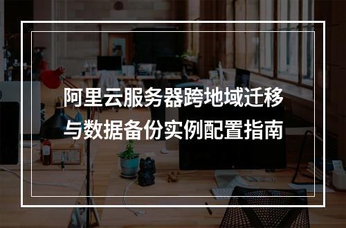 阿里云服务器跨地域迁移与数据备份实例配置指南