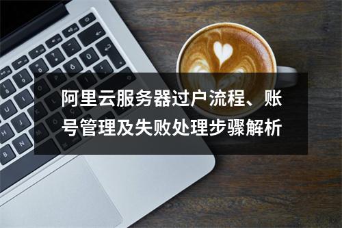 阿里云服务器过户流程、账号管理及失败处理步骤解析
