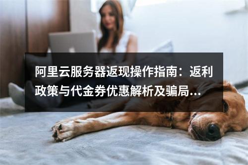 阿里云服务器返现操作指南：返利政策与代金券优惠解析及骗局防范