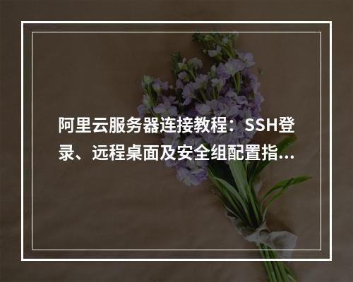 阿里云服务器连接教程：SSH登录、远程桌面及安全组配置指南