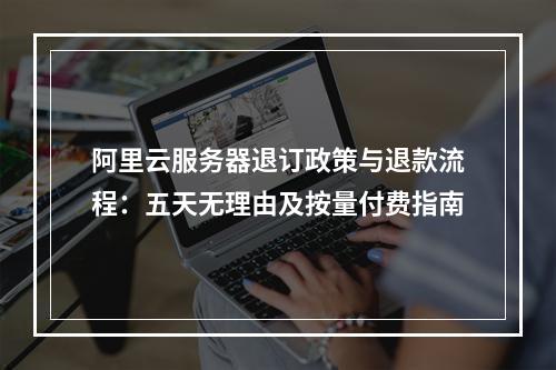 阿里云服务器退订政策与退款流程：五天无理由及按量付费指南