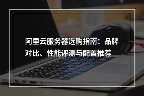 阿里云服务器选购指南：品牌对比、性能评测与配置推荐