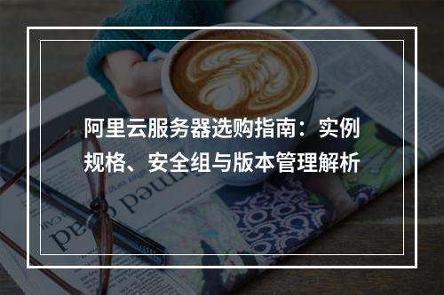阿里云服务器选购指南：实例规格、安全组与版本管理解析