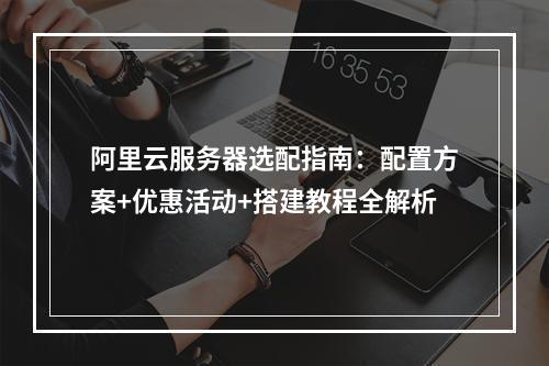 阿里云服务器选配指南：配置方案+优惠活动+搭建教程全解析