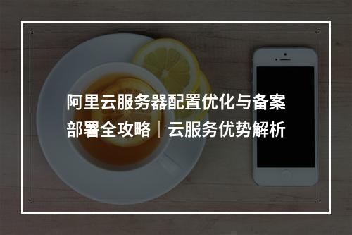 阿里云服务器配置优化与备案部署全攻略｜云服务优势解析