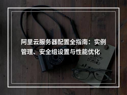 阿里云服务器配置全指南：实例管理、安全组设置与性能优化