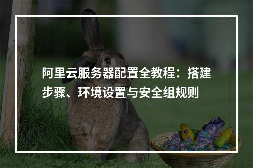 阿里云服务器配置全教程：搭建步骤、环境设置与安全组规则