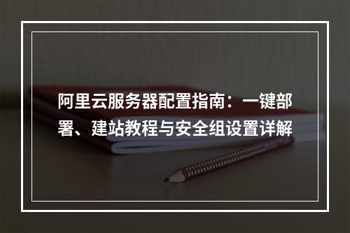 阿里云服务器配置指南：一键部署、建站教程与安全组设置详解