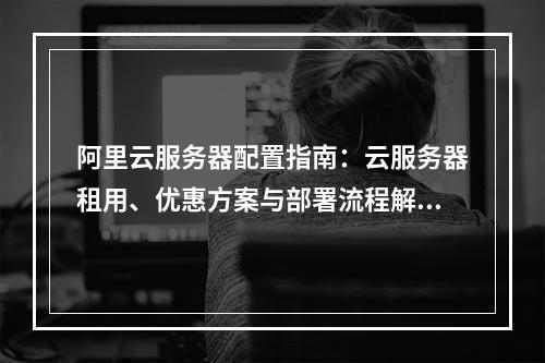 阿里云服务器配置指南：云服务器租用、优惠方案与部署流程解析