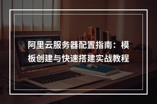 阿里云服务器配置指南：模板创建与快速搭建实战教程