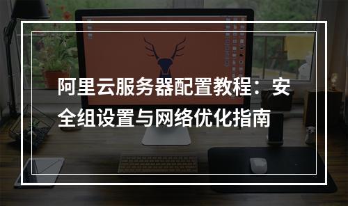 阿里云服务器配置教程：安全组设置与网络优化指南