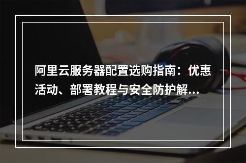 阿里云服务器配置选购指南：优惠活动、部署教程与安全防护解析