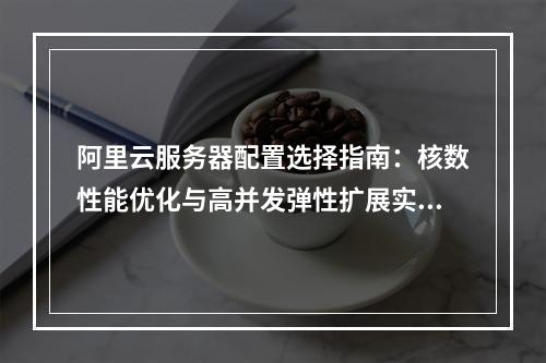 阿里云服务器配置选择指南：核数性能优化与高并发弹性扩展实践